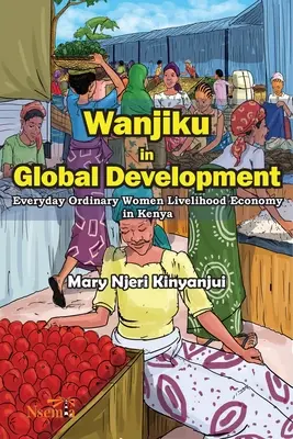 Wanjiku in der globalen Entwicklung: Alltägliche, gewöhnliche Frauen, die ihren Lebensunterhalt in Kenia verdienen - Wanjiku in Global Development: Everyday Ordinary Women Livelihood Economy in Kenya