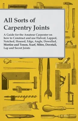 All Sorts of Carpentry Joints - A Guide for the Amateur Carpenter on how to Construct and use Halfved, Lapped, Notched, Housed, Edge, Angle, Dowelled, - All Sorts of Carpentry Joints - A Guide for the Amateur Carpenter on how to Construct and use Halved, Lapped, Notched, Housed, Edge, Angle, Dowelled,