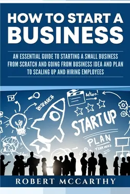 Wie man ein Unternehmen gründet: Ein Leitfaden für die Gründung eines Kleinunternehmens von Grund auf und den Weg von der Geschäftsidee und dem Plan bis zur Vergrößerung und zum Erfolg - How to Start a Business: An Essential Guide to Starting a Small Business from Scratch and Going from Business Idea and Plan to Scaling Up and H