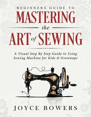 Anleitung zur Beherrschung der Kunst des Nähens für Anfänger: Eine visuelle Schritt-für-Schritt-Anleitung zur Verwendung der Nähmaschine für Kinder und Erwachsene - Beginners Guide to Mastering the Art of Sewing: A Visual Step by Step Guide to Using Sewing Machine for Kids & Grownups