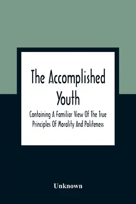 Die vollendete Jugend: Mit einem vertrauten Blick auf die wahren Prinzipien von Moral und Höflichkeit - The Accomplished Youth: Containing A Familiar View Of The True Principles Of Morality And Politeness