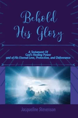 Seht seine Herrlichkeit! Ein Testament von Gottes heilender Kraft und seiner ewigen Liebe, seinem Schutz und seiner Befreiung - Behold His Glory!: A Testament Of God's Healing Power, and of His Eternal Love, Protection, and Deliverance