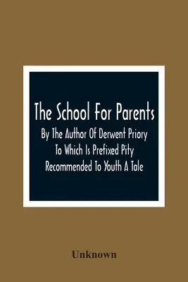 Die Schule für Eltern; vom Autor von Derwent Priory, dem eine Erzählung mit dem Titel Pity Recommended to Youth vorangestellt ist - The School For Parents; By The Author Of Derwent Priory To Which Is Prefixed Pity Recommended To Youth A Tale