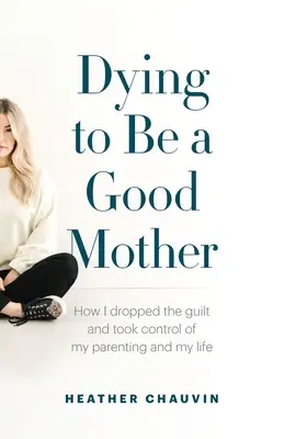 Sterben, um eine gute Mutter zu sein: Wie ich die Schuldgefühle ablegte und die Kontrolle über meine Elternschaft und mein Leben übernahm - Dying To Be A Good Mother: How I Dropped the Guilt and Took Control of My Parenting and My Life