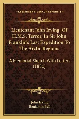 Leutnant John Irving, von der H.M.S. Terror, in Sir John Franklins letzter Expedition in die arktischen Gefilde: Eine Gedenkskizze mit Briefen - Lieutenant John Irving, Of H.M.S. Terror, In Sir John Franklin's Last Expedition To The Arctic Regions: A Memorial Sketch With Letters