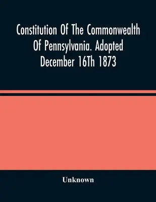 Verfassung des Commonwealth von Pennsylvania. Verabschiedet am 16. Dezember 1873 - Constitution Of The Commonwealth Of Pennsylvania. Adopted December 16Th 1873