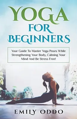 Yoga: Für Anfänger: Ihr Leitfaden zur Beherrschung von Yogapositionen, um Ihren Körper zu stärken, Ihren Geist zu beruhigen und stressfrei zu werden! - Yoga: For Beginners: Your Guide To Master Yoga Poses While Strengthening Your Body, Calming Your Mind And Be Stress Free!