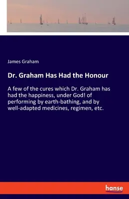 Dr. Graham hat die Ehre gehabt: Ein paar der Heilungen, die Dr. Graham das Glück hatte, bei Gott! durch Erdbäder und durch gut angepasste - Dr. Graham Has Had the Honour: A few of the cures which Dr. Graham has had the happiness, under God! of performing by earth-bathing, and by well-adap