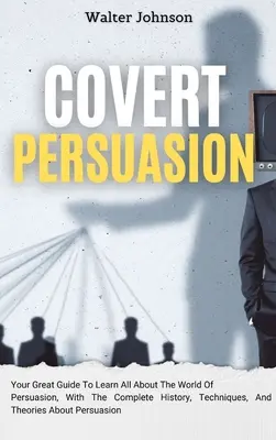 Covert Persuasion: Ihr großartiger Leitfaden, um alles über die Welt der Überredung zu erfahren, mit der kompletten Geschichte, Techniken und Theorien über - Covert Persuasion: Your Great Guide To Learn All About The World Of Persuasion, With The Complete History, Techniques, And Theories About