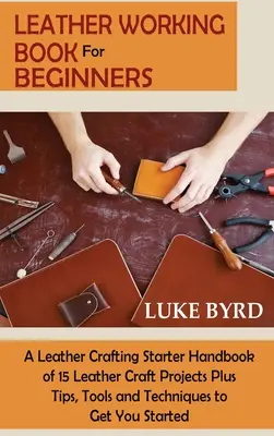 Lederarbeitsbuch für Anfänger: Ein Lederhandwerker-Handbuch mit 15 Lederhandwerksprojekten sowie Tipps, Werkzeugen und Techniken für den Einstieg - Leather Working Book for Beginners: A Leather Crafting Starter Handbook of 15 Leather Craft Projects Plus Tips, Tools and Techniques to Get You Starte