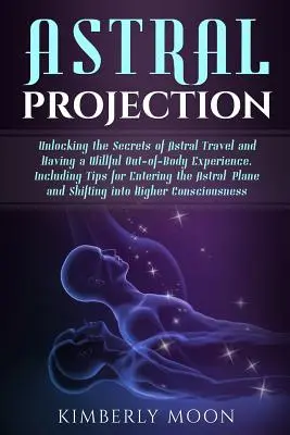 Astralprojektion: Die Geheimnisse des Astralreisens und der außerkörperlichen Erfahrung, einschließlich Tipps für den Eintritt in die Astralwelt - Astral Projection: Unlocking the Secrets of Astral Travel and Having a Willful Out-Of-Body Experience, Including Tips for Entering the As