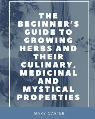 Der Leitfaden für Anfänger zum Anbau von Kräutern und ihren kulinarischen, medizinischen und mystischen Eigenschaften - The Beginner's Guide to Growing Herbs and their Culinary, Medicinal and Mystical Properties