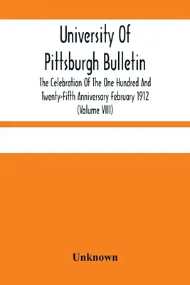 University Of Pittsburgh Bulletin; Die Feier des Einhundertfünfundzwanzigsten Jahrestages Februar 1912 (Band VIII) - University Of Pittsburgh Bulletin; The Celebration Of The One Hundred And Twenty-Fifth Anniversary February 1912 (Volume VIII)