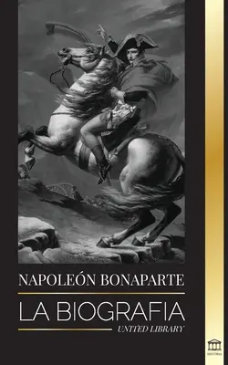 Napoleon Bonaparte: Die Biographie - Das Leben des französischen Kaisers im Verborgenen und der Mann hinter dem Mythos - Napoleon Bonaparte: La biografa - La vida del emperador francs en la sombra y el hombre detrs del mito