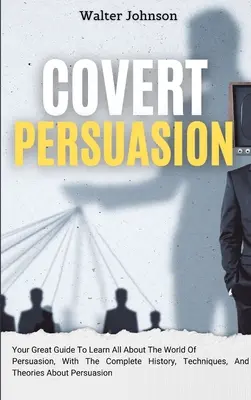 Verdeckte Überredung: Ihr großartiger Leitfaden, um alles über die Welt der Überredung zu erfahren, mit der kompletten Geschichte, Techniken und Theorien über - Covert Persuasion: Your Great Guide To Learn All About The World Of Persuasion, With The Complete History, Techniques, And Theories About
