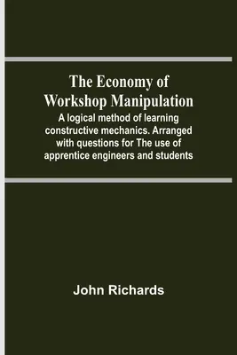 The Economy of Workshop Manipulation; A Logical Method Of Learning Constructive Mechanics. Arranged With Questions For The Use Of Apprentice Engineers - The Economy Of Workshop Manipulation; A Logical Method Of Learning Constructive Mechanics. Arranged With Questions For The Use Of Apprentice Engineers