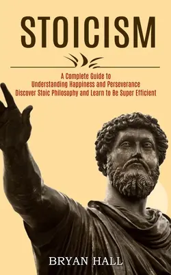 Stoizismus: Ein vollständiger Leitfaden zum Verständnis von Glück und Ausdauer (Entdecken Sie die stoische Philosophie und lernen Sie, super effizient zu sein - Stoicism: A Complete Guide to Understanding Happiness and Perseverance (Discover Stoic Philosophy and Learn to Be Super Efficien