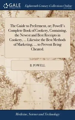 The Guide to Preferment, Or; Powell's Complete Book of Cookery, Containing, the Newest and Best Receipts in Cookery, ... Likewise the Best Methods of