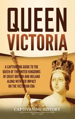 Königin Victoria: Ein fesselnder Leitfaden über die Königin der Vereinigten Königreiche von Großbritannien und Irland und ihren Einfluss auf den Sieg - Queen Victoria: A Captivating Guide to the Queen of the United Kingdoms of Great Britain and Ireland along with Her Impact on the Vict