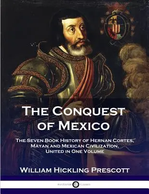 Die Eroberung Mexikos: Die sieben Bücher umfassende Geschichte von Hernan Cortes, der Maya und der mexikanischen Zivilisation, vereint in einem Band - The Conquest of Mexico: The Seven Book History of Hernan Cortes, Mayan and Mexican Civilization, United in One Volume