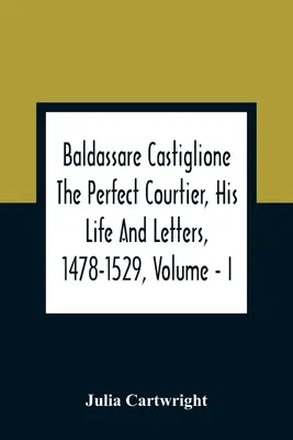 Baldassare Castiglione Der perfekte Höfling, Sein Leben und seine Briefe, 1478-1529, Band - I - Baldassare Castiglione The Perfect Courtier, His Life And Letters, 1478-1529, Volume - I