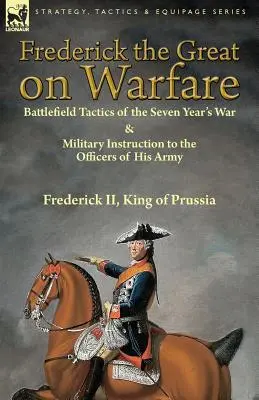 Friedrich der Große über die Kriegsführung: Taktik auf dem Schlachtfeld des Siebenjährigen Krieges und militärische Anweisungen für die Offiziere seiner Armee von Friedrich II, König von - Frederick the Great on Warfare: Battlefield Tactics of the Seven Year's War & Military Instruction to the Officers of His Army by Frederick II, King o