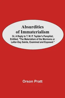 Absurdities Of Immaterialism; Or, A Reply To T. W. P. Taylder'S Pamphlet, Entitled, The Materialism Of The Mormons Or Latter-Day Saints, Examined And
