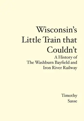 Wisconsins kleiner Zug, der nicht fahren konnte: Eine Geschichte der Washburn Bayfield and Iron River Railway - Wisconsin's Little Train that Couldn't: A History of The Washburn Bayfield and Iron River Railway