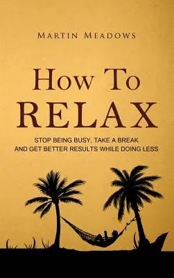 Wie man sich entspannt: Hören Sie auf, beschäftigt zu sein, machen Sie eine Pause und erzielen Sie bessere Ergebnisse, während Sie weniger tun - How to Relax: Stop Being Busy, Take a Break and Get Better Results While Doing Less