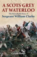 Ein schottischer Grauer bei Waterloo: Die bemerkenswerte Geschichte von Sergeant William Clarke - A Scots Grey at Waterloo: The Remarkable Story of Sergeant William Clarke