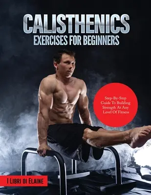 Calisthenics-Übungen für Anfänger: Schritt-für-Schritt-Anleitung zum Aufbau von Kraft auf jedem Fitness-Level - Calisthenics Exercises for Beginners: Step-By-Step Guide to Building Strength at Any Level of Fitness