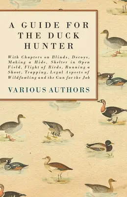 Ein Leitfaden für den Entenjäger - Mit Kapiteln über Blenden, Köder, Bau eines Verstecks, Unterschlupf im offenen Feld, Vogelflug, Jagdausübung, Fallenstellen, Rechtliches - A Guide for the Duck Hunter - With Chapters on Blinds, Decoys, Making a Hide, Shelter in Open Field, Flight of Birds, Running a Shoot, Trapping, Legal