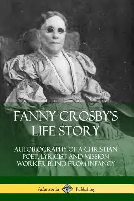 Fanny Crosbys Lebensgeschichte: Autobiographie einer christlichen Dichterin, Lyrikerin und Missionsarbeiterin, die von Kindesbeinen an blind war - Fanny Crosby's Life Story: Autobiography of a Christian Poet, Lyricist and Mission Worker Blind from Infancy