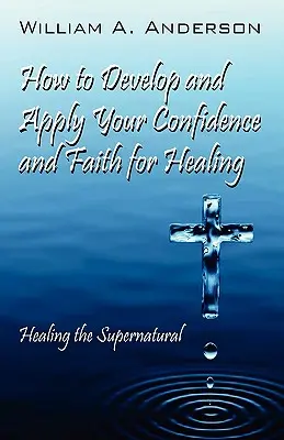 Wie Sie Ihre Zuversicht und Ihren Glauben für die Heilung entwickeln und anwenden: Das Übernatürliche heilen - How to Develop and Apply Your Confidence and Faith for Healing: Healing the Supernatural