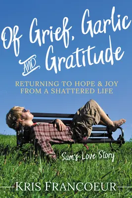 Von Kummer, Knoblauch und Dankbarkeit: Die Rückkehr zu Hoffnung und Freude aus einem zerrütteten Leben - Sams Liebesgeschichte - Of Grief, Garlic and Gratitude: Returning to Hope and Joy from a Shattered Life--Sam's Love Story