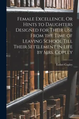 Female Excellence, Or Hints to Daughters Designed for Their Use From the Time of Leaving School Till Their Settlement in Life von Mrs. Copley - Female Excellence, Or Hints to Daughters Designed for Their Use From the Time of Leaving School Till Their Settlement in Life by Mrs. Copley