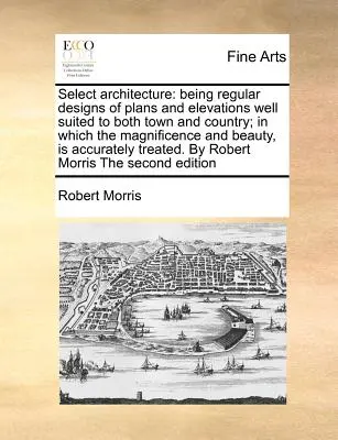 Ausgewählte Architektur: Regelmäßige Entwürfe von Plänen und Ansichten, die sowohl für die Stadt als auch für das Land geeignet sind; in denen die Pracht und Schönheit der - Select Architecture: Being Regular Designs of Plans and Elevations Well Suited to Both Town and Country; In Which the Magnificence and Beau