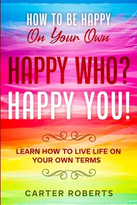 Wie Sie allein glücklich werden: Happy Who? Happy You - Lernen Sie, Ihr Leben nach Ihren eigenen Vorstellungen zu leben - How To Be Happy On Your Own: Happy Who? Happy You - Learn How To Live Life On Your Own Terms