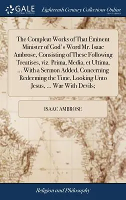 The Compleat Works of That Eminent Minister of God's Word Mr. Isaac Ambrose, Consisting of These Following Treatises, Viz. Prima, Media, Et Ultima, ..
