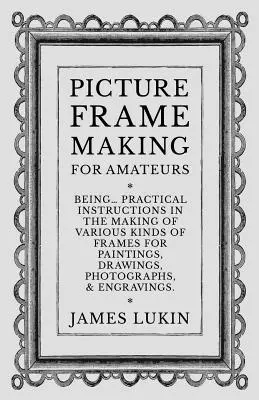 Picture Frame Making for Amateurs - Being Practical Instructions in the Making of Various Kinds of Frames for Paintings, Drawings, Photographs, and En