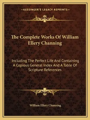 Die vollständigen Werke von William Ellery Channing: Einschließlich des Perfekten Lebens und mit einem ausführlichen allgemeinen Index und einer Tabelle der Bibelstellen - The Complete Works of William Ellery Channing: Including the Perfect Life and Containing a Copious General Index and a Table of Scripture References
