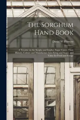 The Sorghum Hand Book: a Treatise on the Sorgho and Imphee Sugar Canes, Their History, Culture and Manufacture Into Syrup and Sugar, and Valuation - The Sorghum Hand Book: a Treatise on the Sorgho and Imphee Sugar Canes, Their History, Culture and Manufacture Into Syrup and Sugar, and Valu