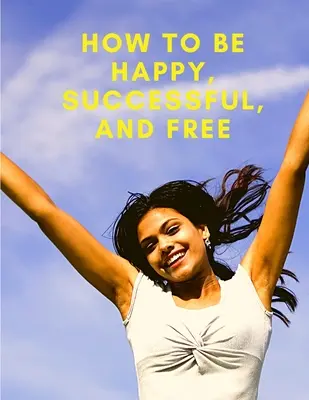 Wie man glücklich, erfolgreich und frei ist: Ändern Sie Ihr Leben und erreichen Sie echtes Glück - How To Be Happy, Successful, And Free: Change Your Life, and Achieve Real Happiness