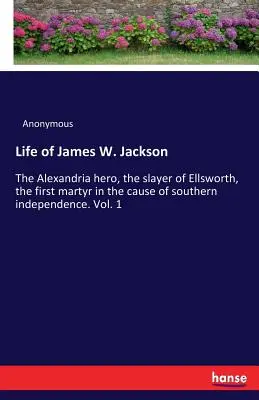 Leben von James W. Jackson: Der Held von Alexandria, der Mörder von Ellsworth, der erste Märtyrer für die Unabhängigkeit des Südens. Bd. 1 - Life of James W. Jackson: The Alexandria hero, the slayer of Ellsworth, the first martyr in the cause of southern independence. Vol. 1