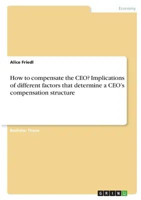 Wie soll der CEO entlohnt werden? Auswirkungen der verschiedenen Faktoren, die die Vergütungsstruktur eines CEOs bestimmen - How to compensate the CEO? Implications of different factors that determine a CEO's compensation structure