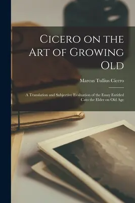 Cicero über die Kunst des Altwerdens; eine Übersetzung und subjektive Bewertung des Aufsatzes Cato des Älteren über das Alter - Cicero on the Art of Growing Old; a Translation and Subjective Evaluation of the Essay Entitled Cato the Elder on Old Age