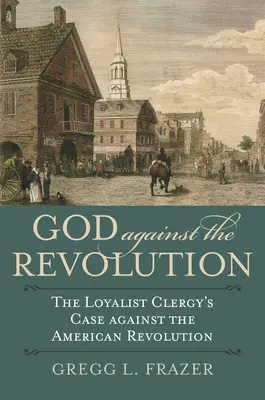 Gott gegen die Revolution: Das Plädoyer des loyalistischen Klerus gegen die amerikanische Revolution - God Against the Revolution: The Loyalist Clergy's Case Against the American Revolution