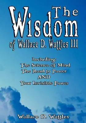 Die Weisheit von Wallace D. Wattles III - Einschließlich: Die Wissenschaft des Geistes, Der Weg zur Macht UND Ihre unsichtbare Macht - The Wisdom of Wallace D. Wattles III - Including: The Science of Mind, The Road to Power AND Your Invisible Power