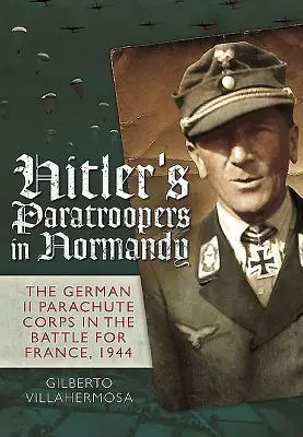 Hitlers Fallschirmjäger in der Normandie: Das deutsche Fallschirmjägerkorps II in der Schlacht um Frankreich, 1944 - Hitler's Paratroopers in Normandy: The German II Parachute Corps in the Battle for France, 1944