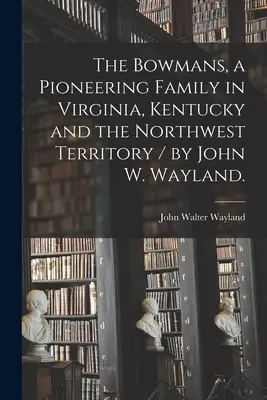 Die Bowmans, eine Pionierfamilie in Virginia, Kentucky und dem Nordwestterritorium / von John W. Wayland. - The Bowmans, a Pioneering Family in Virginia, Kentucky and the Northwest Territory / by John W. Wayland.